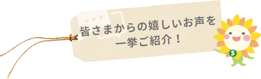 皆さまからの嬉しいお声を 一挙ご紹介！