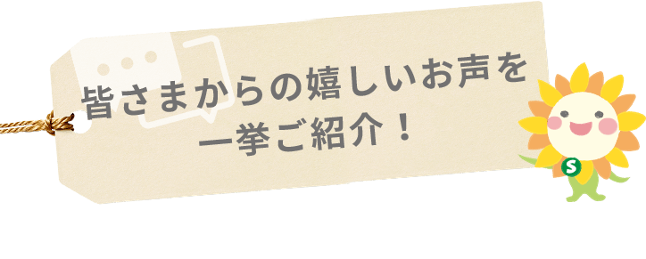 皆さまからの嬉しいお声を 一挙ご紹介！